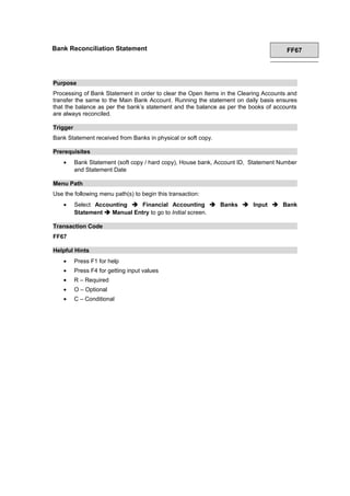 Bank Reconciliation Statement FF67
Purpose
Processing of Bank Statement in order to clear the Open Items in the Clearing Accounts and
transfer the same to the Main Bank Account. Running the statement on daily basis ensures
that the balance as per the bank’s statement and the balance as per the books of accounts
are always reconciled.
Trigger
Bank Statement received from Banks in physical or soft copy.
Prerequisites
• Bank Statement (soft copy / hard copy), House bank, Account ID, Statement Number
and Statement Date
Menu Path
Use the following menu path(s) to begin this transaction:
• Select Accounting  Financial Accounting  Banks  Input  Bank
Statement  Manual Entry to go to Initial screen.
Transaction Code
FF67
Helpful Hints
• Press F1 for help
• Press F4 for getting input values
• R – Required
• O – Optional
• C – Conditional
 