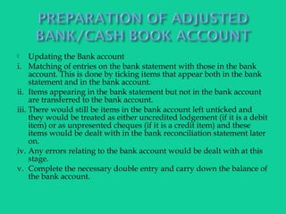  Updating the Bank account
i. Matching of entries on the bank statement with those in the bank
account. This is done by ticking items that appear both in the bank
statement and in the bank account.
ii. Items appearing in the bank statement but not in the bank account
are transferred to the bank account.
iii. There would still be items in the bank account left unticked and
they would be treated as either uncredited lodgement (if it is a debit
item) or as unpresented cheques (if it is a credit item) and these
items would be dealt with in the bank reconciliation statement later
on.
iv. Any errors relating to the bank account would be dealt with at this
stage.
v. Complete the necessary double entry and carry down the balance of
the bank account.
 