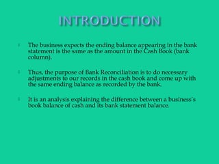  The business expects the ending balance appearing in the bank
statement is the same as the amount in the Cash Book (bank
column).
 Thus, the purpose of Bank Reconciliation is to do necessary
adjustments to our records in the cash book and come up with
the same ending balance as recorded by the bank.
 It is an analysis explaining the difference between a business’s
book balance of cash and its bank statement balance.
 