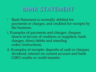  Bank Statement is normally debited for
payments or charges, and credited for receipts by
the business.
i. Examples of payments and charges: cheques
drawn in favour of creditors or suppliers, bank
charges, direct debits and standing
order/instructions.
ii. Examples of receipts: deposits of cash or cheques,
dividend, interest on current account and bank
GIRO credits or credit transfer.
 