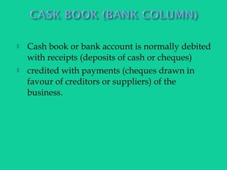  Cash book or bank account is normally debited
with receipts (deposits of cash or cheques)
 credited with payments (cheques drawn in
favour of creditors or suppliers) of the
business.
 