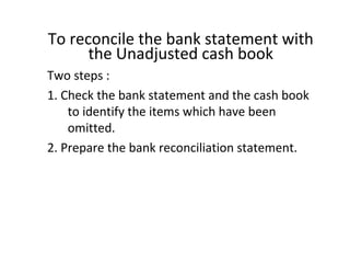To reconcile the bank statement with
      the Unadjusted cash book
Two steps :
1. Check the bank statement and the cash book
    to identify the items which have been
    omitted.
2. Prepare the bank reconciliation statement.
 