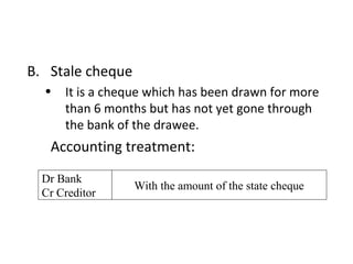 B. Stale cheque
  •   It is a cheque which has been drawn for more
      than 6 months but has not yet gone through
      the bank of the drawee.
   Accounting treatment:
  Dr Bank
                  With the amount of the state cheque
  Cr Creditor
 