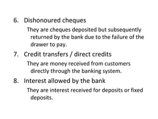 6. Dishonoured cheques
    They are cheques deposited but subsequently
     returned by the bank due to the failure of the
     drawer to pay.
7. Credit transfers / direct credits
    They are money received from customers
     directly through the banking system.
8. Interest allowed by the bank
    They are interest received for deposits or fixed
     deposits.
 