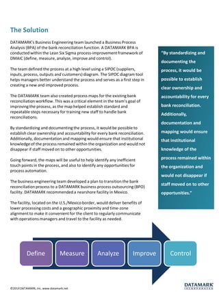 The Solution 
DATAMARK’s Business Engineering team launched a Business Process Analysis (BPA) of the bank reconciliation function. A DATAMARK BPA is conducted within the Lean Six Sigma process-improvement framework of DMAIC (define, measure, analyze, improve and control). 
The team defined the process at a high level using a SIPOC (suppliers, inputs,process,outputs andcustomers) diagram. The SIPOC diagram tool helps managers better understand the process and serves as a first step in creating a new and improved process. 
The DATAMARK team also created process maps for the existing bank reconciliation workflow. This was a critical element in the team’s goal of improving the process, as the map helped establish standard and repeatable steps necessary for training new staff to handle bank reconciliations. 
By standardizing and documenting the process, it would be possible to establish clear ownership and accountability for every bank reconciliation. Additionally, documentation and mapping would ensure that institutional knowledge of the process remained within the organization and would not disappear if staff moved on to other opportunities. 
Going forward, the maps will be useful to help identify any inefficient touch points in the process, and also to identify any opportunities for process automation. 
The business engineering team developed a plan to transition the bank reconciliation process to a DATAMARK business process outsourcing (BPO) facility. DATAMARK recommended a nearshore facility in Mexico. 
The facility, located on the U.S./Mexico border, would deliver benefits of lower processing costs and a geographic proximity and time-zone alignment to make it convenient for the client to regularly communicate with operations managers and travel to the facility as needed. 
“By standardizing and documenting the process, it would be possible to establish clear ownership and accountability for every bank reconciliation. Additionally, documentation and mapping would ensure that institutional knowledge of the process remained within the organization and would not disappear if staff moved on to other opportunities.” 
©2014 DATAMARK, Inc. www.datamark.netDefine 
Measure 
Analyze 
Improve 
Control  