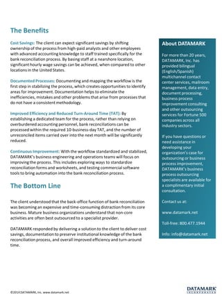 The Benefits 
Cost Savings: The client can expect significant savings by shifting ownership of the process from high-paid analysts and other employees with advanced accounting knowledge to staff trained specifically for the bank reconciliation process. By basing staff at a nearshore location, significant hourly wage savings can be achieved, when compared to other locations in the United States. 
Documented Processes: Documenting and mapping the workflow is the first step in stabilizing the process, which creates opportunities to identify areas for improvement. Documentation helps to eliminate the inefficiencies, mistakes and other problems that arise from processes that do not have a consistent methodology. 
Improved Efficiency and Reduced Turn-Around Time (TAT): By establishing a dedicated team for the process, rather than relying on overburdened accounting personnel, bank reconciliations can be processed within the required 10-business-day TAT, and the number of unreconciled items carried over into the next month will be significantly reduced. 
Continuous Improvement: With the workflow standardized and stabilized, DATAMARK’s business engineering and operations teams will focus on improving the process. This includes exploring ways to standardize reconciliation forms and worksheets, and testing commercial software tools to bring automation into the bank reconciliation process. 
The Bottom Line 
The client understood that the back-office function of bank reconciliation was becoming an expensive and time-consuming distraction from its core business. Mature business organizations understand that non-core activities are often best outsourced to a specialist provider. 
DATAMARK responded by delivering a solution to the client to deliver cost savings, documentation to preserve institutional knowledge of the bank reconciliation process, and overall improved efficiency and turn-around time. About DATAMARKFor more than 20 years, DATAMARK, Inc. has provided bilingual (English/Spanish) multichannel contact center services, mailroom management, data entry, document processing, business process improvement consulting and other outsourcing services for Fortune 500 companies across all industry sectors. If you have questions or need assistance in developing your organization’s case for outsourcing or business process improvement, DATAMARK’s business process outsourcing specialists are available for a complimentary initial consultation. Contact us at: www.datamark.netToll-free: 800.477.1944Info: info@datamark.net 
©2014 DATAMARK, Inc. www.datamark.net 