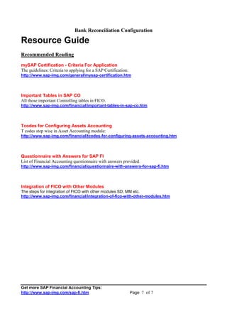 Bank Reconciliation Configuration
Get more SAP Financial Accounting Tips:
http://www.sap-img.com/sap-fi.htm Page 7 of 7
Resource Guide
Recommended Reading
mySAP Certification - Criteria For Application
The guidelines: Criteria to applying for a SAP Certification:
http://www.sap-img.com/general/mysap-certification.htm
Important Tables in SAP CO
All those important Controlling tables in FICO.
http://www.sap-img.com/financial/important-tables-in-sap-co.htm
Tcodes for Configuring Assets Accounting
T codes step wise in Asset Accounting module:
http://www.sap-img.com/financial/tcodes-for-configuring-assets-accounting.htm
Questionnaire with Answers for SAP FI
List of Financial Accounting questionnaire with answers provided.
http://www.sap-img.com/financial/questionnaire-with-answers-for-sap-fi.htm
Integration of FICO with Other Modules
The steps for integration of FICO with other modules SD, MM etc.
http://www.sap-img.com/financial/integration-of-fico-with-other-modules.htm
 