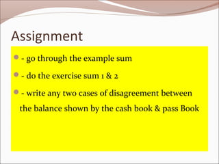 Assignment
- go through the example sum
- do the exercise sum 1 & 2
- write any two cases of disagreement between
the balance shown by the cash book & pass Book
 