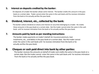 5. Interest on deposits credited by the banker:
On deposits of a trader the banker allows some interest. The banker credits this amount in the pass
book on a certain date. Trader cannot enter the same in the cash book until he receives intimation
from the bank or he actually verifies the pass book.
6. Dividend, interest, etc., collected by the bank:
The banker collects dividend on shares and interest on securities belonging to a trader. He credits
these amounts in the pass book on a certain date. But the trader cannot enter the same in the cash
book until he receives intimation from the bank or he actually verifies the pass book.
7. Amounts paid by bank as per standing instructions:
The banker makes payments on trader’s behalf, for insurance premium, loan
instalments, etc., and debits in the pass book on a certain date. But the trader cannot
enter the same in the cash book until he receives intimation from the bank or he
actually verifies the pass book.
8. Cheques or cash paid direct into bank by other parties:
The banker receives the amounts on behalf of trader and credits the same in the pass book on a
certain date. But the trader cannot enter the same in the cash book until he receives intimation
from the bank or he actually verifies the pass book.
5
 