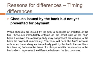Reasons for differences – Timing
differences
 Cheques issued by the bank but not yet
presented for payment
When cheques are issued by the firm to suppliers or creditors of the
firm, these are immediately entered on the credit side of the cash
book. However, the receiving party may not present the cheque to the
bank for payment immediately. The bank will debit the firm’s account
only when these cheques are actually paid by the bank. Hence, there
is a time lag between the issue of a cheque and its presentation to the
bank which may cause the difference between the two balances.
 