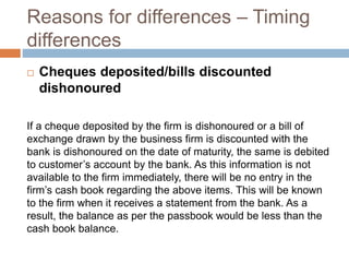 Reasons for differences – Timing
differences
 Cheques deposited/bills discounted
dishonoured
If a cheque deposited by the firm is dishonoured or a bill of
exchange drawn by the business firm is discounted with the
bank is dishonoured on the date of maturity, the same is debited
to customer’s account by the bank. As this information is not
available to the firm immediately, there will be no entry in the
firm’s cash book regarding the above items. This will be known
to the firm when it receives a statement from the bank. As a
result, the balance as per the passbook would be less than the
cash book balance.
 
