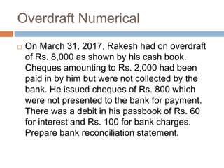 Overdraft Numerical
 On March 31, 2017, Rakesh had on overdraft
of Rs. 8,000 as shown by his cash book.
Cheques amounting to Rs. 2,000 had been
paid in by him but were not collected by the
bank. He issued cheques of Rs. 800 which
were not presented to the bank for payment.
There was a debit in his passbook of Rs. 60
for interest and Rs. 100 for bank charges.
Prepare bank reconciliation statement.
 