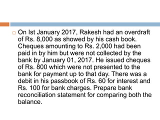  On Ist January 2017, Rakesh had an overdraft
of Rs. 8,000 as showed by his cash book.
Cheques amounting to Rs. 2,000 had been
paid in by him but were not collected by the
bank by January 01, 2017. He issued cheques
of Rs. 800 which were not presented to the
bank for payment up to that day. There was a
debit in his passbook of Rs. 60 for interest and
Rs. 100 for bank charges. Prepare bank
reconciliation statement for comparing both the
balance.
 