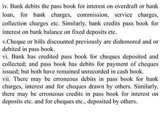 iv. Bank debits the pass book for interest on overdraft or bank
loan, for bank charges, commission, service charges,
collection charges etc. Similarly, bank credits pass book for
interest on bank balance on fixed deposits etc.
v.Cheque or bills discounted previously are dishonored and or
debited in pass book.
vi. Bank has credited pass book for cheques deposited and
collected; and pass book has debits for payment of cheques
issued; but both have remained unrecorded in cash book.
vii. There may be erroneous debits in pass book for bank
charges, interest and for cheques drawn by others. Similarly,
there may be erroneous credits in pass book for interest on
deposits etc. and for cheques etc., deposited by others.
 