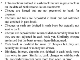 • I. Transactions entered in cash book but not in pass book as
on the date of bank reconciliation statement:
• Cheque are issued but are not presented to bank for
payment.
• Cheques and bills are deposited in bank but not collected
and credited in pass book.
• Cheques or cash are debited in cash book but actually not
sent to bank.
• Cheque are deposited but returned dishonoured by bank but
they are not adjusted in cash book yet. Similarly, cheque
are issued but the bank returns them dishonoured.
• Cash book is credited for issue of cheques but they are
actually not issued or money not drawn.
• Dividend, interest, deposits etc. debited in cash book more
than once in error. Similarly, bank charges or withdrawals
 