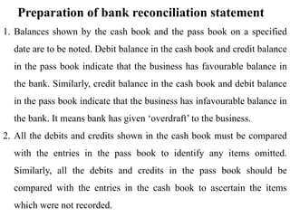 Preparation of bank reconciliation statement
1. Balances shown by the cash book and the pass book on a specified
date are to be noted. Debit balance in the cash book and credit balance
in the pass book indicate that the business has favourable balance in
the bank. Similarly, credit balance in the cash book and debit balance
in the pass book indicate that the business has infavourable balance in
the bank. It means bank has given ‘overdraft’ to the business.
2. All the debits and credits shown in the cash book must be compared
with the entries in the pass book to identify any items omitted.
Similarly, all the debits and credits in the pass book should be
compared with the entries in the cash book to ascertain the items
which were not recorded.
 