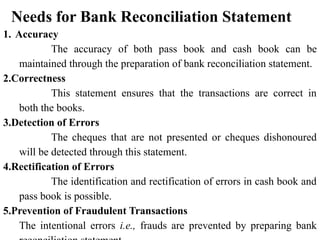 Needs for Bank Reconciliation Statement
1. Accuracy
The accuracy of both pass book and cash book can be
maintained through the preparation of bank reconciliation statement.
2.Correctness
This statement ensures that the transactions are correct in
both the books.
3.Detection of Errors
The cheques that are not presented or cheques dishonoured
will be detected through this statement.
4.Rectification of Errors
The identification and rectification of errors in cash book and
pass book is possible.
5.Prevention of Fraudulent Transactions
The intentional errors i.e., frauds are prevented by preparing bank
 
