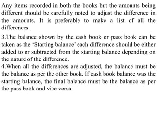 Any items recorded in both the books but the amounts being
different should be carefully noted to adjust the difference in
the amounts. It is preferable to make a list of all the
differences.
3.The balance shown by the cash book or pass book can be
taken as the ‘Starting balance’ each difference should be either
added to or subtracted from the starting balance depending on
the nature of the difference.
4.When all the differences are adjusted, the balance must be
the balance as per the other book. If cash book balance was the
starting balance, the final balance must be the balance as per
the pass book and vice versa.
 