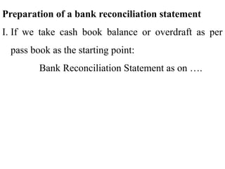 Preparation of a bank reconciliation statement
I. If we take cash book balance or overdraft as per
pass book as the starting point:
Bank Reconciliation Statement as on ….
 