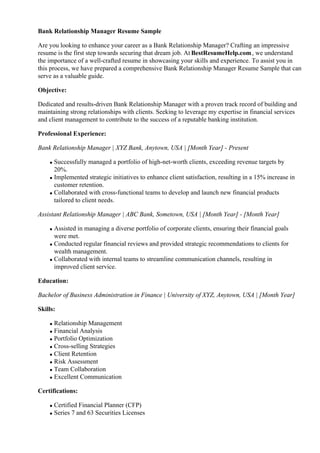 Bank Relationship Manager Resume Sample
Are you looking to enhance your career as a Bank Relationship Manager? Crafting an impressive
resume is the first step towards securing that dream job. At BestResumeHelp.com, we understand
the importance of a well-crafted resume in showcasing your skills and experience. To assist you in
this process, we have prepared a comprehensive Bank Relationship Manager Resume Sample that can
serve as a valuable guide.
Objective:
Dedicated and results-driven Bank Relationship Manager with a proven track record of building and
maintaining strong relationships with clients. Seeking to leverage my expertise in financial services
and client management to contribute to the success of a reputable banking institution.
Professional Experience:
Bank Relationship Manager | XYZ Bank, Anytown, USA | [Month Year] - Present
Successfully managed a portfolio of high-net-worth clients, exceeding revenue targets by
20%.
Implemented strategic initiatives to enhance client satisfaction, resulting in a 15% increase in
customer retention.
Collaborated with cross-functional teams to develop and launch new financial products
tailored to client needs.
Assistant Relationship Manager | ABC Bank, Sometown, USA | [Month Year] - [Month Year]
Assisted in managing a diverse portfolio of corporate clients, ensuring their financial goals
were met.
Conducted regular financial reviews and provided strategic recommendations to clients for
wealth management.
Collaborated with internal teams to streamline communication channels, resulting in
improved client service.
Education:
Bachelor of Business Administration in Finance | University of XYZ, Anytown, USA | [Month Year]
Skills:
Relationship Management
Financial Analysis
Portfolio Optimization
Cross-selling Strategies
Client Retention
Risk Assessment
Team Collaboration
Excellent Communication
Certifications:
Certified Financial Planner (CFP)
Series 7 and 63 Securities Licenses
 