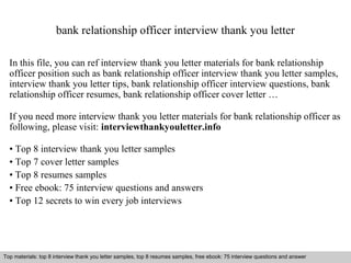 bank relationship officer interview thank you letter 
In this file, you can ref interview thank you letter materials for bank relationship 
officer position such as bank relationship officer interview thank you letter samples, 
interview thank you letter tips, bank relationship officer interview questions, bank 
relationship officer resumes, bank relationship officer cover letter … 
If you need more interview thank you letter materials for bank relationship officer as 
following, please visit: interviewthankyouletter.info 
• Top 8 interview thank you letter samples 
• Top 7 cover letter samples 
• Top 8 resumes samples 
• Free ebook: 75 interview questions and answers 
• Top 12 secrets to win every job interviews 
Top materials: top 8 interview thank you letter samples, top 8 resumes samples, free ebook: 75 interview questions and answer 
Interview questions and answers – free download/ pdf and ppt file 
 