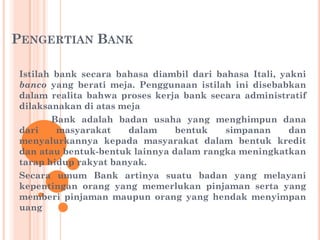 PENGERTIAN BANK
Istilah bank secara bahasa diambil dari bahasa Itali, yakni
banco yang berati meja. Penggunaan istilah ini disebabkan
dalam realita bahwa proses kerja bank secara administratif
dilaksanakan di atas meja
Bank adalah badan usaha yang menghimpun dana
dari masyarakat dalam bentuk simpanan dan
menyalurkannya kepada masyarakat dalam bentuk kredit
dan atau bentuk-bentuk lainnya dalam rangka meningkatkan
tarap hidup rakyat banyak.
Secara umum Bank artinya suatu badan yang melayani
kepentingan orang yang memerlukan pinjaman serta yang
memberi pinjaman maupun orang yang hendak menyimpan
uang
 
