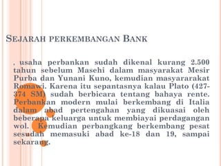 SEJARAH PERKEMBANGAN BANK
, usaha perbankan sudah dikenal kurang 2.500
tahun sebelum Masehi dalam masyarakat Mesir
Purba dan Yunani Kuno, kemudian masyararakat
Romawi. Karena itu sepantasnya kalau Plato (427-
374 SM) sudah berbicara tentang bahaya rente.
Perbankan modern mulai berkembang di Italia
dalam abad pertengahan yang dikuasai oleh
beberapa keluarga untuk membiayai perdagangan
wol. Kemudian perbangkang berkembang pesat
sesudah memasuki abad ke-18 dan 19, sampai
sekarang.
 