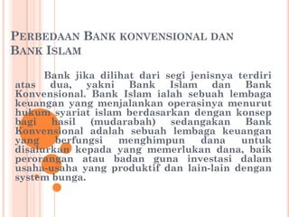 PERBEDAAN BANK KONVENSIONAL DAN
BANK ISLAM
Bank jika dilihat dari segi jenisnya terdiri
atas dua, yakni Bank Islam dan Bank
Konvensional. Bank Islam ialah sebuah lembaga
keuangan yang menjalankan operasinya menurut
hukum syariat islam berdasarkan dengan konsep
bagi hasil (mudarabah) sedangakan Bank
Konvensional adalah sebuah lembaga keuangan
yang berfungsi menghimpun dana untuk
disalurkan kepada yang memerlukan dana, baik
perorangan atau badan guna investasi dalam
usaha-usaha yang produktif dan lain-lain dengan
system bunga.
 