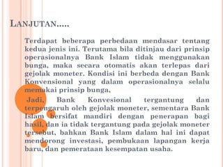 LANJUTAN.....
Terdapat beberapa perbedaan mendasar tentang
kedua jenis ini. Terutama bila ditinjau dari prinsip
operasionalnya Bank Islam tidak menggunakan
bunga, maka secara otomatis akan terlepas dari
gejolak moneter. Kondisi ini berbeda dengan Bank
Konvensional yang dalam operasionalnya selalu
memakai prinsip bunga,
Jadi, Bank Konvesional tergantung dan
terpengaruh oleh gejolak moneter, sementara Bank
Islam bersifat mandiri dengan penerapan bagi
hasil, dan ia tidak tergantung pada gejolak moneter
tersebut, bahkan Bank Islam dalam hal ini dapat
mendorong investasi, pembukaan lapangan kerja
baru, dan pemerataan kesempatan usaha.
 