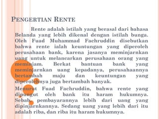 PENGERTIAN RENTE
Rente adalah istilah yang berasal dari bahasa
Belanda yang lebih dikenal dengan istilah bunga.
Oleh Fuad Muhammad Fachruddin disebutkan
bahwa rente ialah keuntungan yang diperoleh
perusahaan bank, karena jasanya meminjarnkan
uang untuk melancarkan perusahaan orang yang
meminjam. Berkat bantuan bank yang
meminjarnkan uang kepadanya, perusahaannya
bertambah maju dan keuntungan yang
diperolehnya juga bertambah banyak.
Menurut Fuad Fachruddin, bahwa rente yang
dipungut oleh bank itu haram hukumnya.
Sebab, pembayarannya lebih dari uang yang
dipinjarnkannya. Sedang uang yang lebih dari itu
adalah riba, dan riba itu haram hukumnya.
 