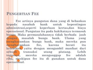 PENGERTIAN FEE
Fee artinya pungutan dana yang di bebankan
kepada nasabah bank untuk kepentingan
administrasi,seperti keperluan kertas,dan biaya
operasional. Pungutan itu pada hakikatnya termasuk
bunga. Maka permasalahannya tidak berbada jauh
dengan masalah bunga bank. Ulama yang
mengharamkan bunga bank, maka mereka pun
mengharamkan fee, karena berati itu
kelebihan, yaitu dengan mengambil manfaat dari
sebuah transaksi utang piutang. Lebih
tegasnya, mereka menganggap fee adalah
riba, meskipun fee itu di gunakan untuk dana
operasional.
 