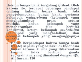 Hukum bunga bank tergolong ijtihad. Oleh
karena itu, terdapat beberapa pendapat
tentang hukum bunga bank. Ada
penggelompokan bunga bank, pertama
kelompok muharrimun (kelompok yang
menghukuminya aram secara
mutlak), kedua kelompok yang
mengharamkan jika bersifat
konsumtif, ketiga kelompok muhallilun
(kelompok yang menghalalkan) dan
keempat kelompok yang menganggapnya
syubhat.
A. Hasan berpendapat bahwa bunga bank
(rente) seperti yang berlaku di Indonesia
bukan termasuk riba yang diharamkan
karena tidak berlipat ganda
sebagaimana yang dimaksud dengan QS.
Ali Imran : 130
 