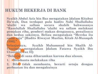 HUKUM BEKERJA DI BANK
Syaikh Abdul Aziz bin Baz mengatakan [dalam Kitabut
Da'wah, Dan terdapat pula hadits Nabi Shallallahu
„alaihi wa sallam secara shahih bahwasanya
“Rasulullah Shallallahu „alaihi wa sallam melaknat
pemakan riba, pemberi makan dengannya, penulisnya
dan kedua saksinya. Beliau mengatakan “Mereka itu
sama saja” [Hadits Riwayat Muslim, Kitab Al-Musaqah
1598].”
Selanjutnya, Syaikh Muhammad bin Shalih Al-
Utsaimin mengatakan [dalam Fatawa Syaikh Ibn
Utsaimin, Juz II]:
“Bekerja di sana diharamkan karena dua alasan.
1. Membantu melakukan riba
2. Bila tidak membantu, berarti setuju dengan
perbuatan itu dan mengakuinya
 