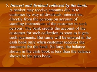 5. Interest and dividend collected by the bank:
  A banker may receive amounts due to te
  customer by way of dividends, interest etc.
  directly from the persons on account of
  standing instructions of the customer to such
  persons. The bank credits the account of the
  customer for such collection as soon as it gets
  such payments. But same will be entered in the
  cash book only when customer receives the
  statement fro the bank. So long, the balance
  shown in the cash book is less than the balance
  shown by the pass book.
 