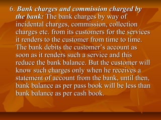 6. Bank charges and commission charged by
  the bank: The bank charges by way of
  incidental charges, commission, collection
  charges etc. from its customers for the services
  it renders to the customer from time to time.
  The bank debits the customer’s account as
  soon as it renders such a service and this
  reduce the bank balance. But the customer will
  know such charges only when he receives a
  statement of account from the bank, until then,
  bank balance as per pass book will be less than
  bank balance as per cash book.
 
