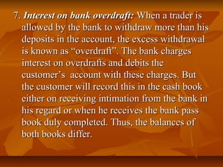 7. Interest on bank overdraft: When a trader is
  allowed by the bank to withdraw more than his
  deposits in the account, the excess withdrawal
  is known as “overdraft”. The bank charges
  interest on overdrafts and debits the
  customer’s account with these charges. But
  the customer will record this in the cash book
  either on receiving intimation from the bank in
  his regard or when he receives the bank pass
  book duly completed. Thus, the balances of
  both books differ.
 