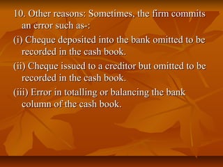 10. Other reasons: Sometimes, the firm commits
   an error such as-:
(i) Cheque deposited into the bank omitted to be
   recorded in the cash book.
(ii) Cheque issued to a creditor but omitted to be
   recorded in the cash book.
(iii) Error in totalling or balancing the bank
   column of the cash book.
 