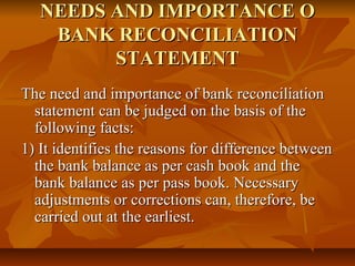 NEEDS AND IMPORTANCE O
    BANK RECONCILIATION
         STATEMENT
The need and importance of bank reconciliation
  statement can be judged on the basis of the
  following facts:
1) It identifies the reasons for difference between
  the bank balance as per cash book and the
  bank balance as per pass book. Necessary
  adjustments or corrections can, therefore, be
  carried out at the earliest.
 