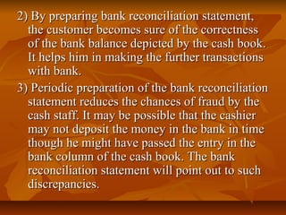 2) By preparing bank reconciliation statement,
  the customer becomes sure of the correctness
  of the bank balance depicted by the cash book.
  It helps him in making the further transactions
  with bank.
3) Periodic preparation of the bank reconciliation
  statement reduces the chances of fraud by the
  cash staff. It may be possible that the cashier
  may not deposit the money in the bank in time
  though he might have passed the entry in the
  bank column of the cash book. The bank
  reconciliation statement will point out to such
  discrepancies.
 