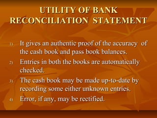 UTILITY OF BANK
RECONCILIATION STATEMENT

1)   It gives an authentic proof of the accuracy of
     the cash book and pass book balances.
2)   Entries in both the books are automatically
     checked.
3)   The cash book may be made up-to-date by
     recording some either unknown entries.
4)   Error, if any, may be rectified.
 