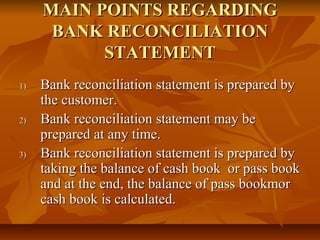 MAIN POINTS REGARDING
      BANK RECONCILIATION
           STATEMENT
1)   Bank reconciliation statement is prepared by
     the customer.
2)   Bank reconciliation statement may be
     prepared at any time.
3)   Bank reconciliation statement is prepared by
     taking the balance of cash book or pass book
     and at the end, the balance of pass bookmor
     cash book is calculated.
 