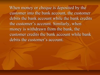 When money or cheque is deposited by the
customer into the bank account, the customer
debits the bank account while the bank credits
the customer’s account. Similarly, when
money is withdrawn from the bank, the
customer credits the bank account while bank
debits the customer’s account.
 