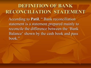 DEFINITION OF BANK
RECONCILIATION STATEMENT
According to Patil, “ Bank reconciliation
statement is a statement prepared mainly to
reconcile the difference between the ‘Bank
Balance’ shown by the cash book and pass
book.”
 