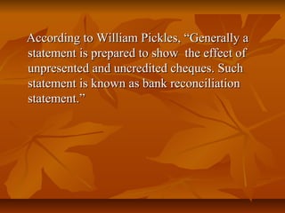 According to William Pickles, “Generally a
statement is prepared to show the effect of
unpresented and uncredited cheques. Such
statement is known as bank reconciliation
statement.”
 