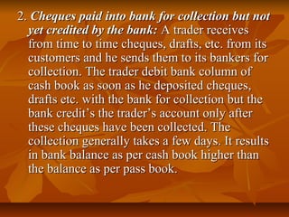 2. Cheques paid into bank for collection but not
  yet credited by the bank: A trader receives
  from time to time cheques, drafts, etc. from its
  customers and he sends them to its bankers for
  collection. The trader debit bank column of
  cash book as soon as he deposited cheques,
  drafts etc. with the bank for collection but the
  bank credit’s the trader’s account only after
  these cheques have been collected. The
  collection generally takes a few days. It results
  in bank balance as per cash book higher than
  the balance as per pass book.
 