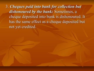 3. Cheques paid into bank for collection but
  dishonoured by the bank: Sometimes, a
  cheque deposited into bank is dishonoured. It
  has the same effect as a cheque deposited but
  not yet credited.
 