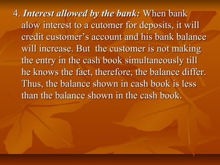 4. Interest allowed by the bank: When bank
  alow interest to a cutomer for deposits, it will
  credit customer’s account and his bank balance
  will increase. But the customer is not making
  the entry in the cash book simultaneously till
  he knows the fact, therefore, the balance differ.
  Thus, the balance shown in cash book is less
  than the balance shown in the cash book.
 