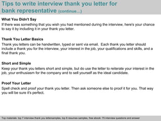 Tips to write interview thank you letter for 
bank representative (continue…) 
What You Didn't Say 
If there was something that you wish you had mentioned during the interview, here's your chance 
to say it by including it in your thank you letter. 
Thank You Letter Basics 
Thank you letters can be handwritten, typed or sent via email. Each thank you letter should 
include a thank you for the interview, your interest in the job, your qualifications and skills, and a 
final thank you. 
Short and Simple 
Keep your thank you letters short and simple, but do use the letter to reiterate your interest in the 
job, your enthusiasm for the company and to sell yourself as the ideal candidate. 
Proof Your Letter 
Spell check and proof your thank you letter. Then ask someone else to proof it for you. That way 
you will be sure it's perfect. 
Top materials: top 7 interview thank you lettersamples, top 8 resumes samples, free ebook: 75 interview questions and answer 
Interview questions and answers – free download/ pdf and ppt file 
 