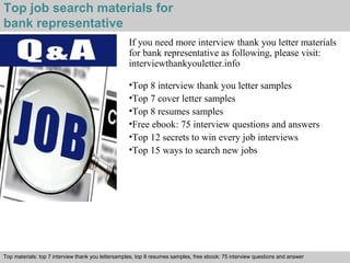 Top job search materials for 
bank representative 
If you need more interview thank you letter materials 
for bank representative as following, please visit: 
interviewthankyouletter.info 
•Top 8 interview thank you letter samples 
•Top 7 cover letter samples 
•Top 8 resumes samples 
•Free ebook: 75 interview questions and answers 
•Top 12 secrets to win every job interviews 
•Top 15 ways to search new jobs 
Top materials: top 7 interview thank you lettersamples, top 8 resumes samples, free ebook: 75 interview questions and answer 
Interview questions and answers – free download/ pdf and ppt file 
