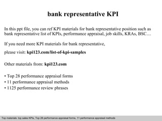 bank representative KPI 
In this ppt file, you can ref KPI materials for bank representative position such as 
bank representative list of KPIs, performance appraisal, job skills, KRAs, BSC… 
If you need more KPI materials for bank representative, 
please visit: kpi123.com/list-of-kpi-samples 
Other materials from: kpi123.com 
• Top 28 performance appraisal forms 
• 11 performance appraisal methods 
• 1125 performance review phrases 
Top materials: top sales KPIs, Top 28 performance appraisal forms, 11 performance appraisal methods 
Interview questions and answers – free download/ pdf and ppt file 
 